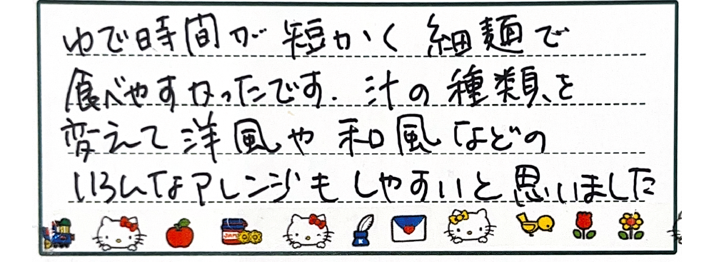 ゆで時間が短く細麺で食べやすかったです。汁の種類を変えて洋風や和風などのいろんなアレンジもしやすいと思いました。